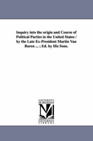 Cover of Inquiry Into the Origin and Course of Political Parties in the United States / By the Late Ex-President Martin Van Buren ...; Ed. by His Sons.