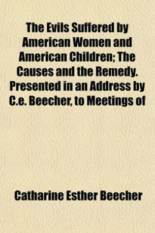 Cover of The Evils Suffered by American Women and American Children; The Causes and the Remedy. Presented in an Address by C.E. Beecher, to Meetings of