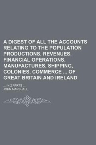 Cover of A Digest of All the Accounts Relating to the Population Productions, Revenues, Financial Operations, Manufactures, Shipping, Colonies, Commerce of Great Britain and Ireland; ... in 2 Parts ...