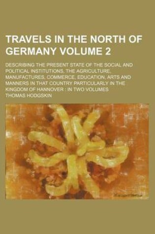 Cover of Travels in the North of Germany Volume 2; Describing the Present State of the Social and Political Institutions, the Agriculture, Manufactures, Commerce, Education, Arts and Manners in That Country Particularly in the Kingdom of Hannover