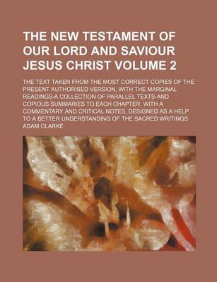 Book cover for The New Testament of Our Lord and Saviour Jesus Christ Volume 2; The Text Taken from the Most Correct Copies of the Present Authorised Version, with the Marginal Readings-A Collection of Parallel Texts-And Copious Summaries to Each Chapter. with a Commen