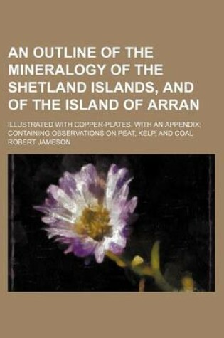 Cover of An Outline of the Mineralogy of the Shetland Islands, and of the Island of Arran; Illustrated with Copper-Plates. with an Appendix Containing Observations on Peat, Kelp, and Coal