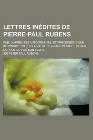 Cover of Lettres Inedites de Pierre-Paul Rubens; Pub. D'Apres Ses Autographes, Et Precedees D'Une Introduction Sur La Vie de Ce Grand Peintre, Et Sur La Politique de Son Temps