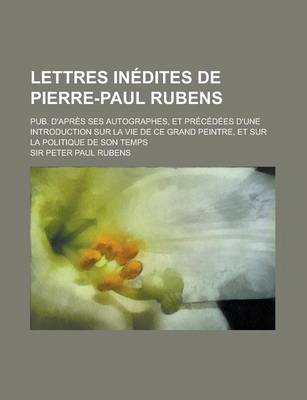 Book cover for Lettres Inedites de Pierre-Paul Rubens; Pub. D'Apres Ses Autographes, Et Precedees D'Une Introduction Sur La Vie de Ce Grand Peintre, Et Sur La Politique de Son Temps