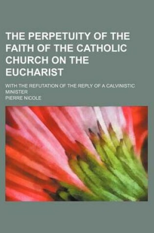 Cover of The Perpetuity of the Faith of the Catholic Church on the Eucharist; With the Refutation of the Reply of a Calvinistic Minister