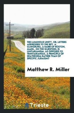 Cover of The Luminous Unity, Or, Letters Addressed to the Rev. A. Guinzburg, a Rabbi of Boston, Mass., on the Question, Is Unitarianism, as Opposed to Trinitarianism, a Principle of Heathenism Rather Than of Specific Judaism?