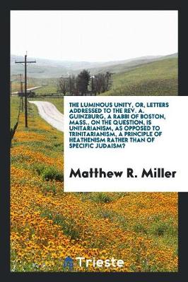 Book cover for The Luminous Unity, Or, Letters Addressed to the Rev. A. Guinzburg, a Rabbi of Boston, Mass., on the Question, Is Unitarianism, as Opposed to Trinitarianism, a Principle of Heathenism Rather Than of Specific Judaism?