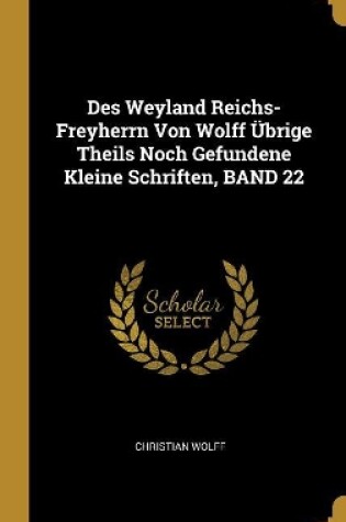Cover of Des Weyland Reichs-Freyherrn Von Wolff Übrige Theils Noch Gefundene Kleine Schriften, BAND 22