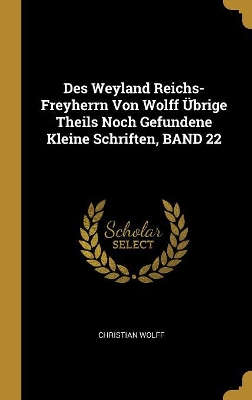 Book cover for Des Weyland Reichs-Freyherrn Von Wolff Übrige Theils Noch Gefundene Kleine Schriften, BAND 22