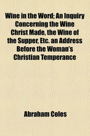 Cover of Wine in the Word; An Inquiry Concerning the Wine Christ Made, the Wine of the Supper, Etc. an Address Before the Woman's Christian Temperance