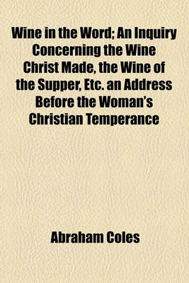 Book cover for Wine in the Word; An Inquiry Concerning the Wine Christ Made, the Wine of the Supper, Etc. an Address Before the Woman's Christian Temperance