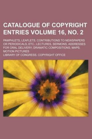 Cover of Catalogue of Copyright Entries Volume 16, No. 2; Pamphlets, Leaflets, Contributions to Newspapers or Periodicals, Etc. Lectures, Sermons, Addresses for Oral Delivery Dramatic Compositions Maps Motion Pictures