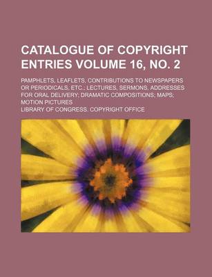 Book cover for Catalogue of Copyright Entries Volume 16, No. 2; Pamphlets, Leaflets, Contributions to Newspapers or Periodicals, Etc. Lectures, Sermons, Addresses for Oral Delivery Dramatic Compositions Maps Motion Pictures