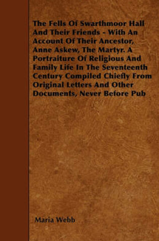 Cover of The Fells Of Swarthmoor Hall And Their Friends - With An Account Of Their Ancestor, Anne Askew, The Martyr. A Portraiture Of Religious And Family Life In The Seventeenth Century Compiled Chiefly From Original Letters And Other Documents, Never Before Pub