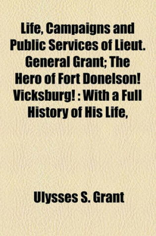 Cover of Life, Campaigns and Public Services of Lieut. General Grant; The Hero of Fort Donelson! Vicksburg!
