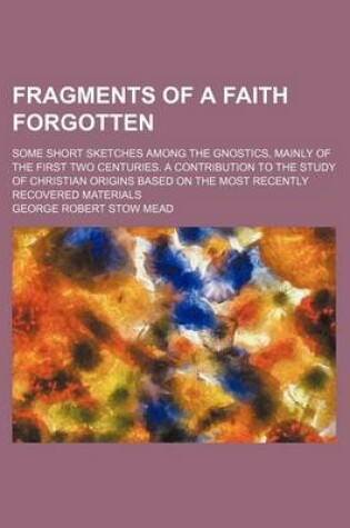 Cover of Fragments of a Faith Forgotten; Some Short Sketches Among the Gnostics, Mainly of the First Two Centuries. a Contribution to the Study of Christian Origins Based on the Most Recently Recovered Materials