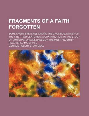 Book cover for Fragments of a Faith Forgotten; Some Short Sketches Among the Gnostics, Mainly of the First Two Centuries. a Contribution to the Study of Christian Origins Based on the Most Recently Recovered Materials