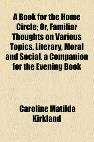 Cover of A Book for the Home Circle; Or, Familiar Thoughts on Various Topics, Literary, Moral and Social. a Companion for the Evening Book