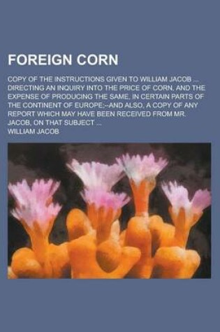 Cover of Foreign Corn; Copy of the Instructions Given to William Jacob ... Directing an Inquiry Into the Price of Corn, and the Expense of Producing the Same, in Certain Parts of the Continent of Europe;--And Also, a Copy of Any Report Which May