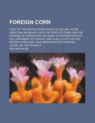 Book cover for Foreign Corn; Copy of the Instructions Given to William Jacob ... Directing an Inquiry Into the Price of Corn, and the Expense of Producing the Same, in Certain Parts of the Continent of Europe;--And Also, a Copy of Any Report Which May