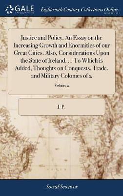 Book cover for Justice and Policy. an Essay on the Increasing Growth and Enormities of Our Great Cities. Also, Considerations Upon the State of Ireland, ... to Which Is Added, Thoughts on Conquests, Trade, and Military Colonies of 2; Volume 2