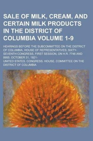 Cover of Sale of Milk, Cream, and Certain Milk Products in the District of Columbia; Hearings Before the Subcommittee on the District of Columbia, House of Representatives, Sixty-Seventh Congress, First Session, on H.R. 7746 and 8955. Volume 1-9