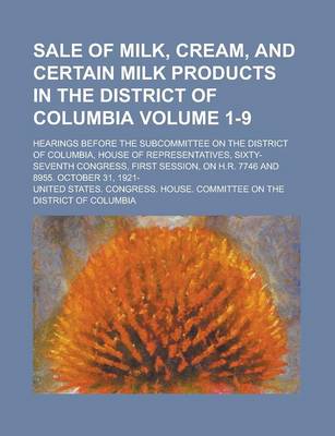 Book cover for Sale of Milk, Cream, and Certain Milk Products in the District of Columbia; Hearings Before the Subcommittee on the District of Columbia, House of Representatives, Sixty-Seventh Congress, First Session, on H.R. 7746 and 8955. Volume 1-9