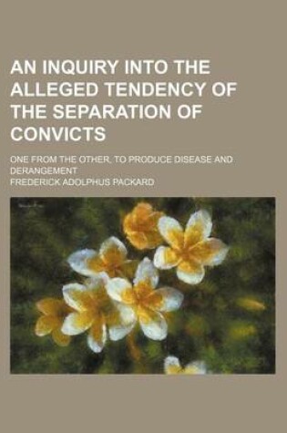 Cover of An Inquiry Into the Alleged Tendency of the Separation of Convicts; One from the Other, to Produce Disease and Derangement