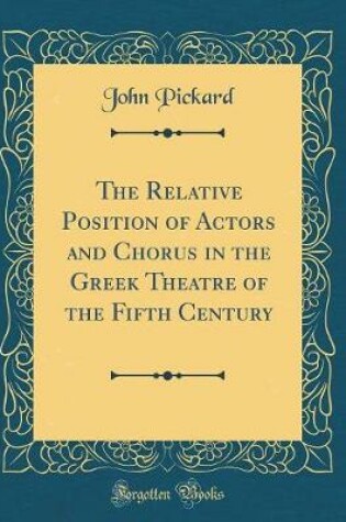 Cover of The Relative Position of Actors and Chorus in the Greek Theatre of the Fifth Century (Classic Reprint)