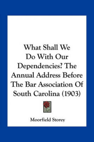 Cover of What Shall We Do with Our Dependencies? the Annual Address Before the Bar Association of South Carolina (1903)