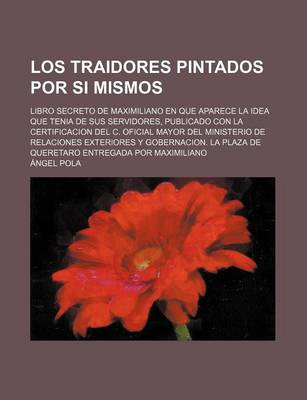 Book cover for Los Traidores Pintados Por Si Mismos; Libro Secreto de Maximiliano En Que Aparece La Idea Que Tenia de Sus Servidores, Publicado Con La Certificacion