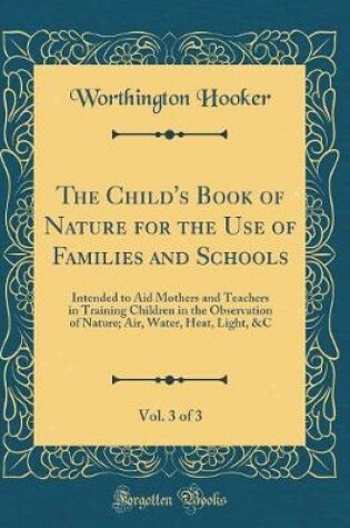 Cover of The Child's Book of Nature for the Use of Families and Schools, Vol. 3 of 3: Intended to Aid Mothers and Teachers in Training Children in the Observation of Nature; Air, Water, Heat, Light, &C (Classic Reprint)