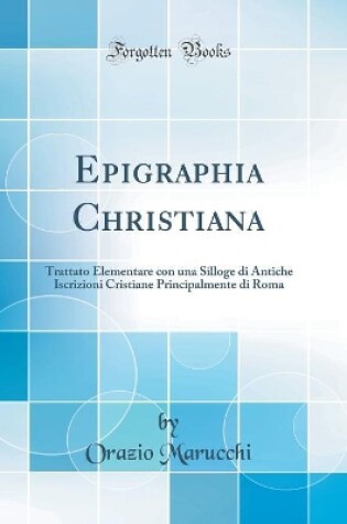 Cover of Epigraphia Christiana: Trattato Elementare con una Silloge di Antiche Iscrizioni Cristiane Principalmente di Roma (Classic Reprint)