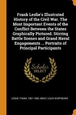 Cover of Frank Leslie's Illustrated History of the Civil War. the Most Important Events of the Conflict Between the States Graphically Pictured. Stirring Battle Scenes and Grand Naval Engagements ... Portraits of Principal Participants