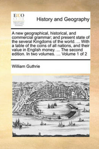 Cover of A New Geographical, Historical, and Commercial Grammar; And Present State of the Several Kingdoms of the World. ... with a Table of the Coins of All Nations, and Their Value in English Money. ... the Second Edition. in Two Volumes. ... Volume 1 of 2