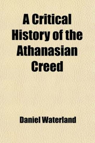 Cover of A Critical History of the Athanasian Creed. Representing the Opinions of Antients and Moderns Concerning It