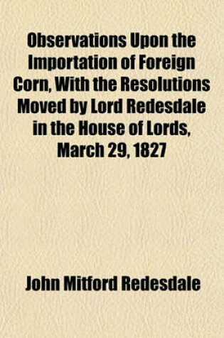 Cover of Observations Upon the Importation of Foreign Corn, with the Resolutions Moved by Lord Redesdale in the House of Lords, March 29, 1827
