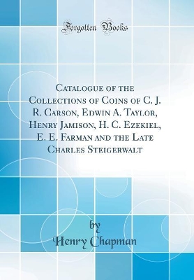 Book cover for Catalogue of the Collections of Coins of C. J. R. Carson, Edwin A. Taylor, Henry Jamison, H. C. Ezekiel, E. E. Farman and the Late Charles Steigerwalt (Classic Reprint)