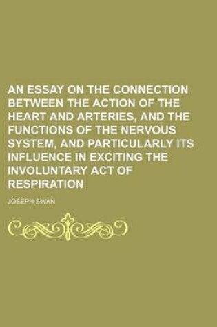 Cover of An Essay on the Connection Between the Action of the Heart and Arteries, and the Functions of the Nervous System, and Particularly Its Influence in Exciting the Involuntary Act of Respiration