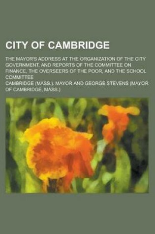 Cover of City of Cambridge; The Mayor's Address at the Organization of the City Government, and Reports of the Committee on Finance, the Overseers of the Poor, and the School Committee