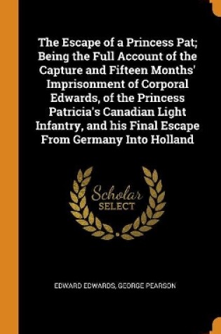 Cover of The Escape of a Princess Pat; Being the Full Account of the Capture and Fifteen Months' Imprisonment of Corporal Edwards, of the Princess Patricia's Canadian Light Infantry, and His Final Escape from Germany Into Holland