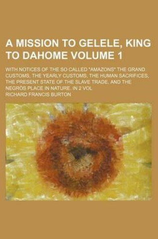 Cover of A Mission to Gelele, King to Dahome Volume 1; With Notices of the So Called "Amazons" the Grand Customs, the Yearly Customs, the Human Sacrifices, the Present State of the Slave Trade, and the Negros Place in Nature. in 2 Vol