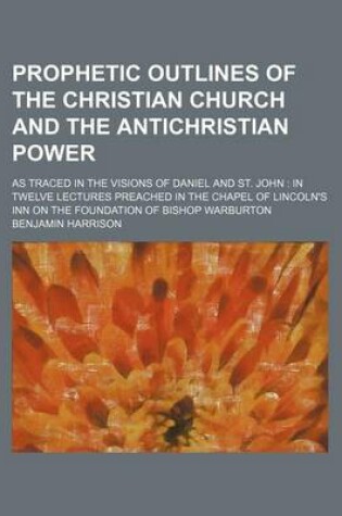 Cover of Prophetic Outlines of the Christian Church and the Antichristian Power; As Traced in the Visions of Daniel and St. John in Twelve Lectures Preached in