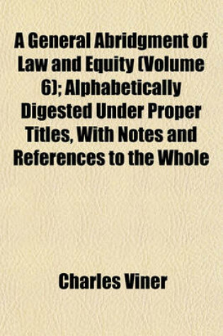 Cover of A General Abridgment of Law and Equity (Volume 6); Alphabetically Digested Under Proper Titles, with Notes and References to the Whole