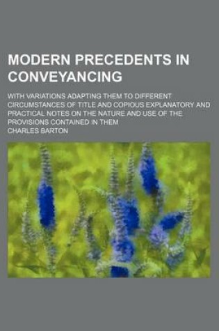 Cover of Modern Precedents in Conveyancing; With Variations Adapting Them to Different Circumstances of Title and Copious Explanatory and Practical Notes on the Nature and Use of the Provisions Contained in Them