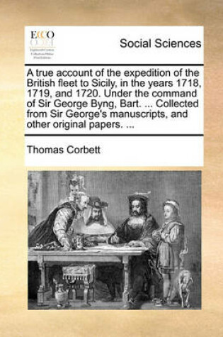 Cover of A true account of the expedition of the British fleet to Sicily, in the years 1718, 1719, and 1720. Under the command of Sir George Byng, Bart. ... Collected from Sir George's manuscripts, and other original papers. ...