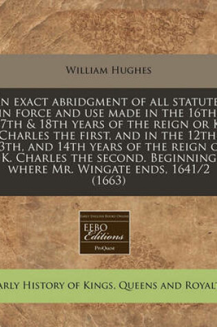 Cover of An Exact Abridgment of All Statutes in Force and Use Made in the 16th, 17th & 18th Years of the Reign or K. Charles the First, and in the 12th, 13th, and 14th Years of the Reign of K. Charles the Second. Beginning Where Mr. Wingate Ends, 1641/2 (1663)