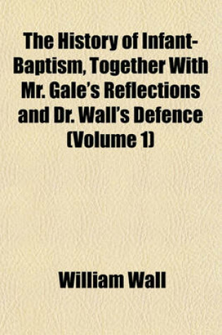 Cover of The History of Infant-Baptism, Together with Mr. Gale's Reflections and Dr. Wall's Defence (Volume 1)