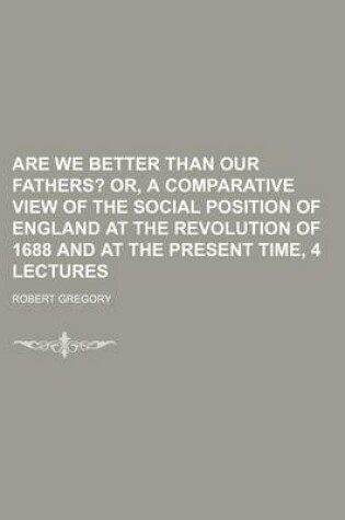 Cover of Are We Better Than Our Fathers?; Or, a Comparative View of the Social Position of England at the Revolution of 1688 and at the Present Time, 4 Lectures