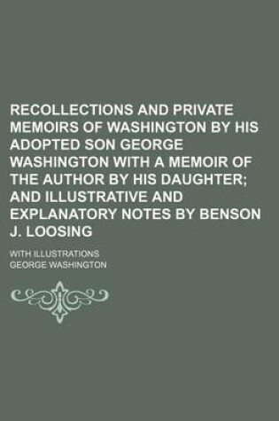 Cover of Recollections and Private Memoirs of Washington by His Adopted Son George Washington with a Memoir of the Author by His Daughter; And Illustrative and Explanatory Notes by Benson J. Loosing. with Illustrations